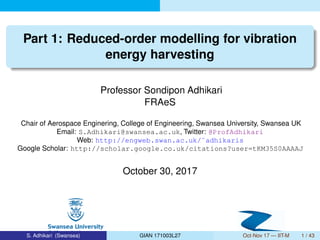 Part 1: Reduced-order modelling for vibration
energy harvesting
Professor Sondipon Adhikari
FRAeS
Chair of Aerospace Enginering, College of Engineering, Swansea University, Swansea UK
Email: S.Adhikari@swansea.ac.uk, Twitter: @ProfAdhikari
Web: http://engweb.swan.ac.uk/˜adhikaris
Google Scholar: http://scholar.google.co.uk/citations?user=tKM35S0AAAAJ
October 30, 2017
S. Adhikari (Swansea) GIAN 171003L27 Oct-Nov 17 — IIT-M 1 / 43
 