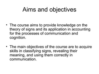 Aims and objectives
• The course aims to provide knowledge on the
theory of signs and its application in accounting
for the processes of communication and
cognition.
• The main objectives of the course are to acquire
skills in classifying signs, revealing their
meaning, and using them correctly in
communication.
 