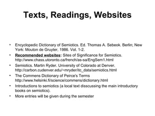 Texts, Readings, Websites
• Encyclopedic Dictionary of Semiotics. Ed. Thomas A. Sebeok. Berlin; New
York: Mouton de Gruyter, 1986. Vol. 1-2.
• Recommended websites: Sites of Significance for Semiotics.
http://www.chass.utoronto.ca/french/as-sa/EngSem1.html
• Semiotics. Martin Ryder. University of Colorado at Denver.
http://carbon.cudenver.edu/~mryder/itc_data/semiotics.html
• The Commens Dictionary of Peirce's Terms
http://www.helsinki.fi/science/commens/dictionary.html
• Introductions to semiotics (a local text disscussing the main introductory
books on semiotics).
• More entries will be given during the semester
 