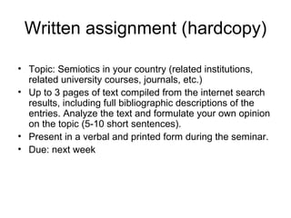 Written assignment (hardcopy)
• Topic: Semiotics in your country (related institutions,
related university courses, journals, etc.)
• Up to 3 pages of text compiled from the internet search
results, including full bibliographic descriptions of the
entries. Analyze the text and formulate your own opinion
on the topic (5-10 short sentences).
• Present in a verbal and printed form during the seminar.
• Due: next week
 