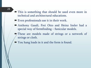  This is something that should be used even more in
technical and architectural educations.
 Even professionals use it in their work.
 Anthony Gaudi, Frei Otto and Heinz Insler had a
special way of formfinding – funicular models.
 These are models made of strings or a network of
strings or cloth.
 You hang loads in it and the form is found.
28
 
