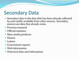 Secondary Data
 Secondary data is the data that has been already collected
by and readily available from other sources. Secondary
sources are data that already exists
 Previous research
 Official statistics
 Mass media products
 Diaries
 Letters
 Government reports
 Web information
 Historical data and information
 