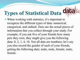 Types of Statistical Data
 When working with statistics, it’s important to
recognize the different types of data: numerical,
categorical, and ordinal. Data are the actual pieces of
information that you collect through your study. For
example, if you ask five of your friends how many
pets they own, they might give you the following
data: 0, 2, 1, 4, 18. Not all data are numbers; let’s say
you also record the gender of each of your friends,
getting the following data: male, male, female, male,
female.
 