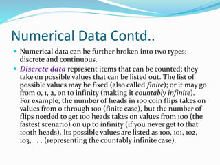 Numerical Data Contd..
 Numerical data can be further broken into two types:
discrete and continuous.
 Discrete data represent items that can be counted; they
take on possible values that can be listed out. The list of
possible values may be fixed (also called finite); or it may go
from 0, 1, 2, on to infinity (making it countably infinite).
For example, the number of heads in 100 coin flips takes on
values from 0 through 100 (finite case), but the number of
flips needed to get 100 heads takes on values from 100 (the
fastest scenario) on up to infinity (if you never get to that
100th heads). Its possible values are listed as 100, 101, 102,
103, . . . (representing the countably infinite case).
 
