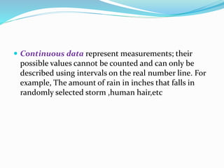  Continuous data represent measurements; their
possible values cannot be counted and can only be
described using intervals on the real number line. For
example, The amount of rain in inches that falls in
randomly selected storm ,human hair,etc
 