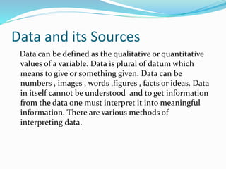 Data and its Sources
Data can be defined as the qualitative or quantitative
values of a variable. Data is plural of datum which
means to give or something given. Data can be
numbers , images , words ,figures , facts or ideas. Data
in itself cannot be understood and to get information
from the data one must interpret it into meaningful
information. There are various methods of
interpreting data.
 