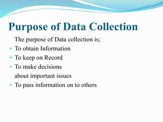 Purpose of Data Collection
The purpose of Data collection is;
• To obtain Information
• To keep on Record
• To make decisions
about important issues
• To pass information on to others
 