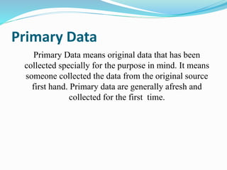 Primary Data
Primary Data means original data that has been
collected specially for the purpose in mind. It means
someone collected the data from the original source
first hand. Primary data are generally afresh and
collected for the first time.
 