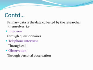 Contd…
Primary data is the data collected by the researcher
themselves, i.e.
 Interview
through questionnaires
 Telephone interview
Through call
 Observation
Through personal observation
 
