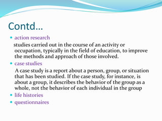 Contd…
 action research
studies carried out in the course of an activity or
occupation, typically in the field of education, to improve
the methods and approach of those involved.
 case studies
A case study is a report about a person, group, or situation
that has been studied. If the case study, for instance, is
about a group, it describes the behavior of the group as a
whole, not the behavior of each individual in the group
 life histories
 questionnaires
 