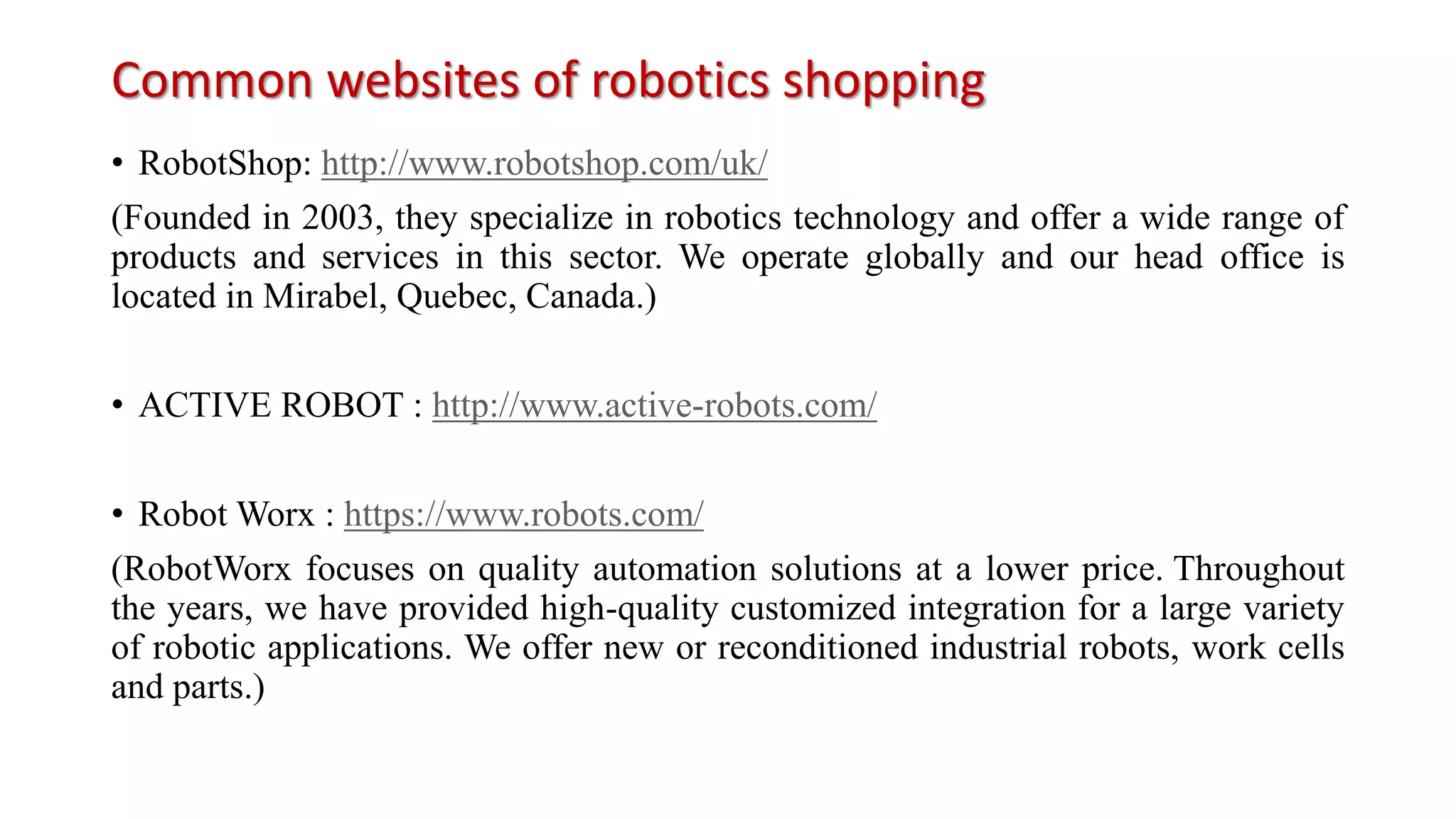 Common websites of robotics shopping
• RobotShop: http://www.robotshop.com/uk/
(Founded in 2003, they specialize in robotics technology and offer a wide range of
products and services in this sector. We operate globally and our head office is
located in Mirabel, Quebec, Canada.)
• ACTIVE ROBOT : http://www.active-robots.com/
• Robot Worx : https://www.robots.com/
(RobotWorx focuses on quality automation solutions at a lower price. Throughout
the years, we have provided high-quality customized integration for a large variety
of robotic applications. We offer new or reconditioned industrial robots, work cells
and parts.)
 