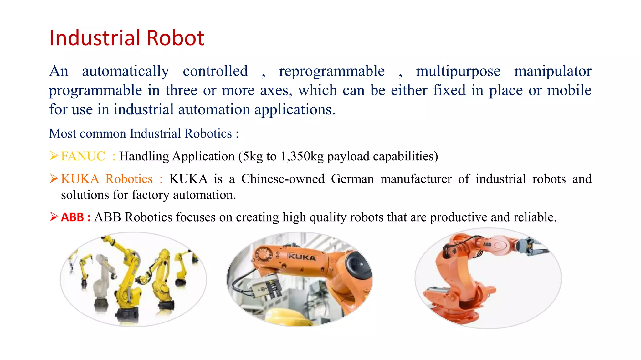 Industrial Robot
An automatically controlled , reprogrammable , multipurpose manipulator
programmable in three or more axes, which can be either fixed in place or mobile
for use in industrial automation applications.
Most common Industrial Robotics :
FANUC : Handling Application (5kg to 1,350kg payload capabilities)
KUKA Robotics : KUKA is a Chinese-owned German manufacturer of industrial robots and
solutions for factory automation.
ABB : ABB Robotics focuses on creating high quality robots that are productive and reliable.
 