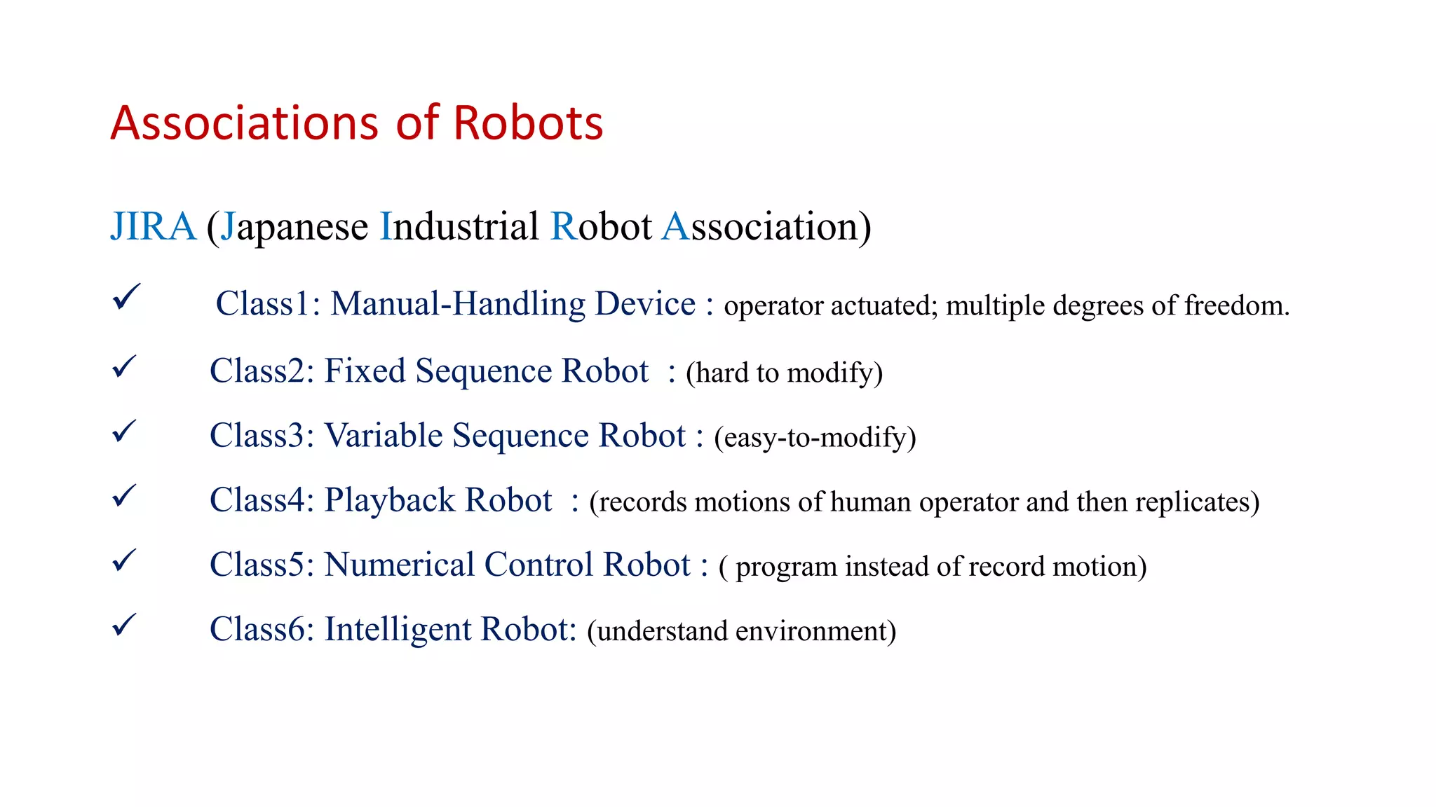 Associations of Robots
JIRA (Japanese Industrial Robot Association)
 Class1: Manual-Handling Device : operator actuated; multiple degrees of freedom.
 Class2: Fixed Sequence Robot : (hard to modify)
 Class3: Variable Sequence Robot : (easy-to-modify)
 Class4: Playback Robot : (records motions of human operator and then replicates)
 Class5: Numerical Control Robot : ( program instead of record motion)
 Class6: Intelligent Robot: (understand environment)
 