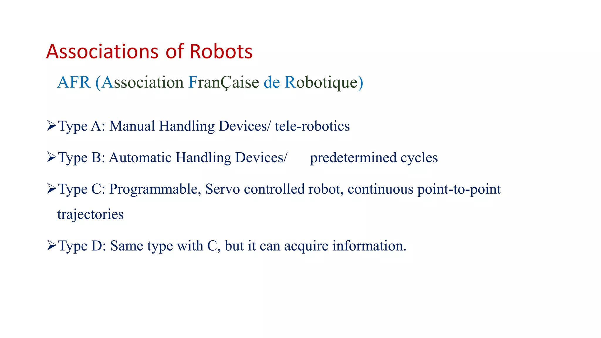 Associations of Robots
AFR (Association FranÇaise de Robotique)
Type A: Manual Handling Devices/ tele-robotics
Type B: Automatic Handling Devices/ predetermined cycles
Type C: Programmable, Servo controlled robot, continuous point-to-point
trajectories
Type D: Same type with C, but it can acquire information.
 