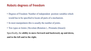 Robots degrees of freedom
• Degrees of Freedom: Number of independent position variables which
would has to be specified to locate all parts of a mechanism.
• In most manipulators this is usually the number of joints.
• Tow types or Joints ( Revolute (Rotation ) , Prismatic (linear))
Specifically, the ability to move forward and backward, up and down,
and to the left and to the right.
 