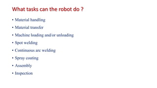 What tasks can the robot do ?
• Material handling
• Material transfer
• Machine loading and/or unloading
• Spot welding
• Continuous arc welding
• Spray coating
• Assembly
• Inspection
 