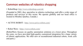 Common websites of robotics shopping
• RobotShop: http://www.robotshop.com/uk/
(Founded in 2003, they specialize in robotics technology and offer a wide range of
products and services in this sector. We operate globally and our head office is
located in Mirabel, Quebec, Canada.)
• ACTIVE ROBOT : http://www.active-robots.com/
• Robot Worx : https://www.robots.com/
(RobotWorx focuses on quality automation solutions at a lower price. Throughout
the years, we have provided high-quality customized integration for a large variety
of robotic applications. We offer new or reconditioned industrial robots, work cells
and parts.)
 