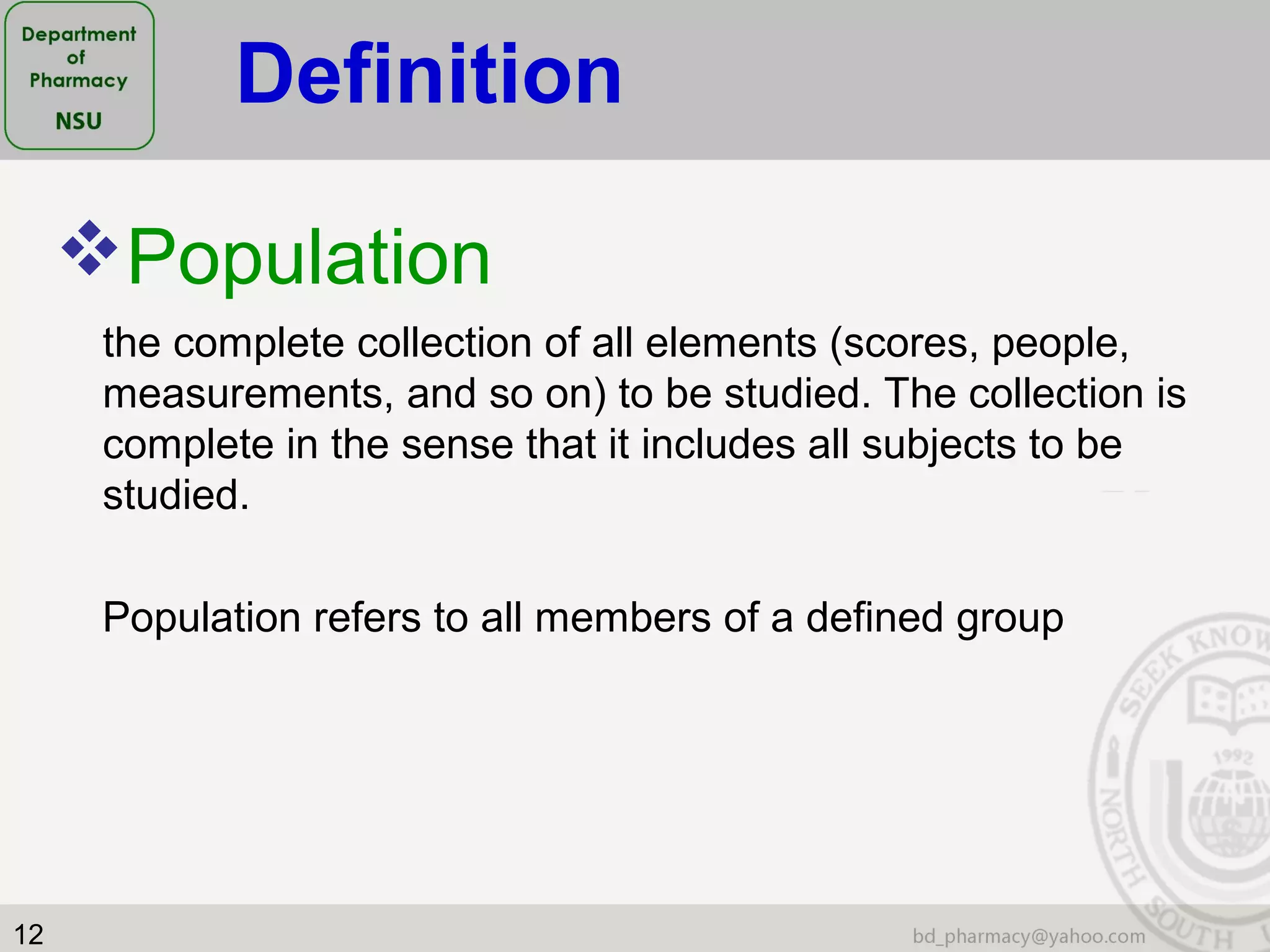 12
Population
the complete collection of all elements (scores, people,
measurements, and so on) to be studied. The collection is
complete in the sense that it includes all subjects to be
studied.
Population refers to all members of a defined group
Definition
 
