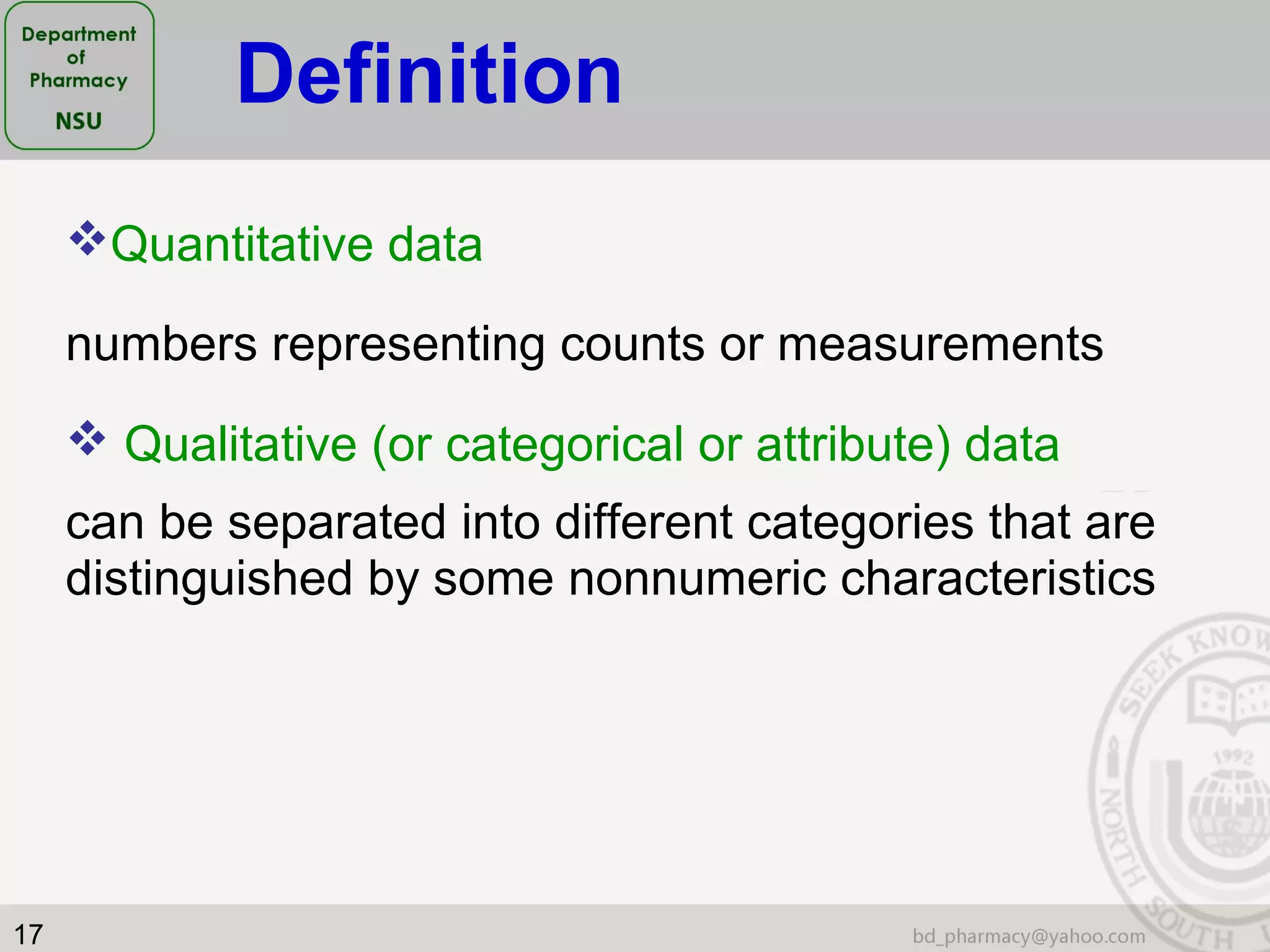 17
Quantitative data
numbers representing counts or measurements
 Qualitative (or categorical or attribute) data
can be separated into different categories that are
distinguished by some nonnumeric characteristics
Definition
 