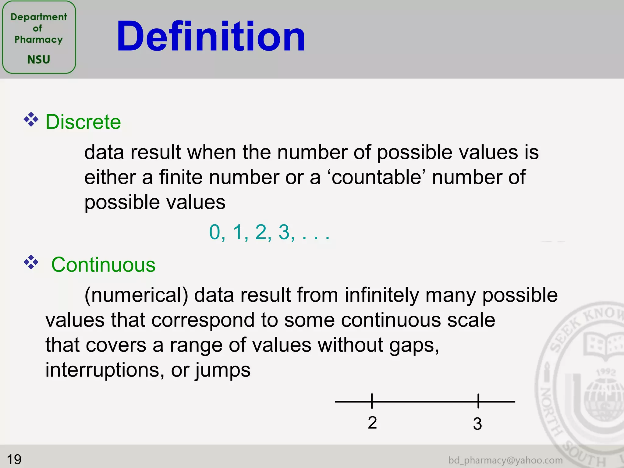 19
 Discrete
data result when the number of possible values is
either a finite number or a ‘countable’ number of
possible values
0, 1, 2, 3, . . .
 Continuous
(numerical) data result from infinitely many possible
values that correspond to some continuous scale
that covers a range of values without gaps,
interruptions, or jumps
2 3
Definition
 