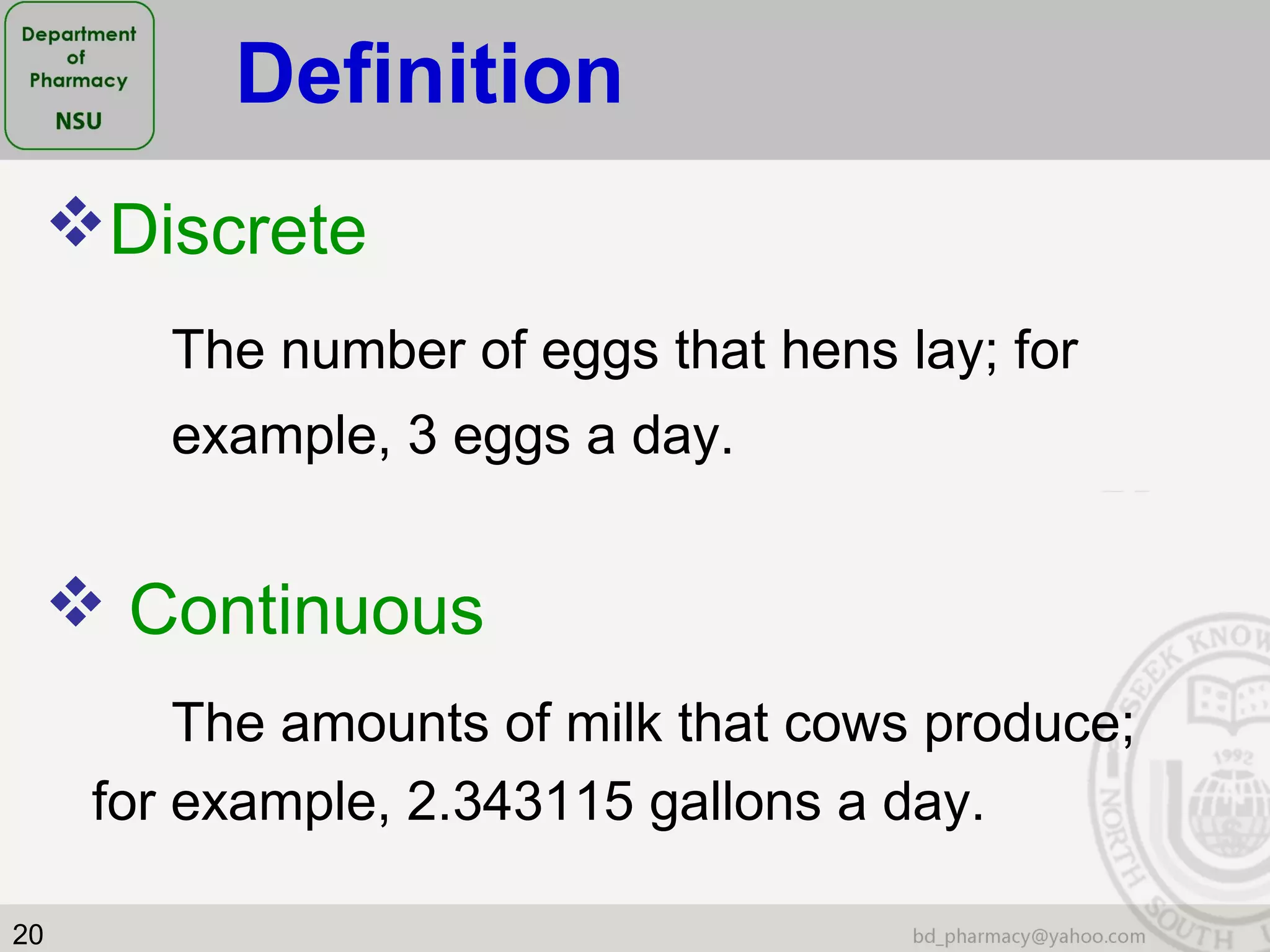 20
Discrete
The number of eggs that hens lay; for
example, 3 eggs a day.
 Continuous
The amounts of milk that cows produce;
for example, 2.343115 gallons a day.
Definition
 