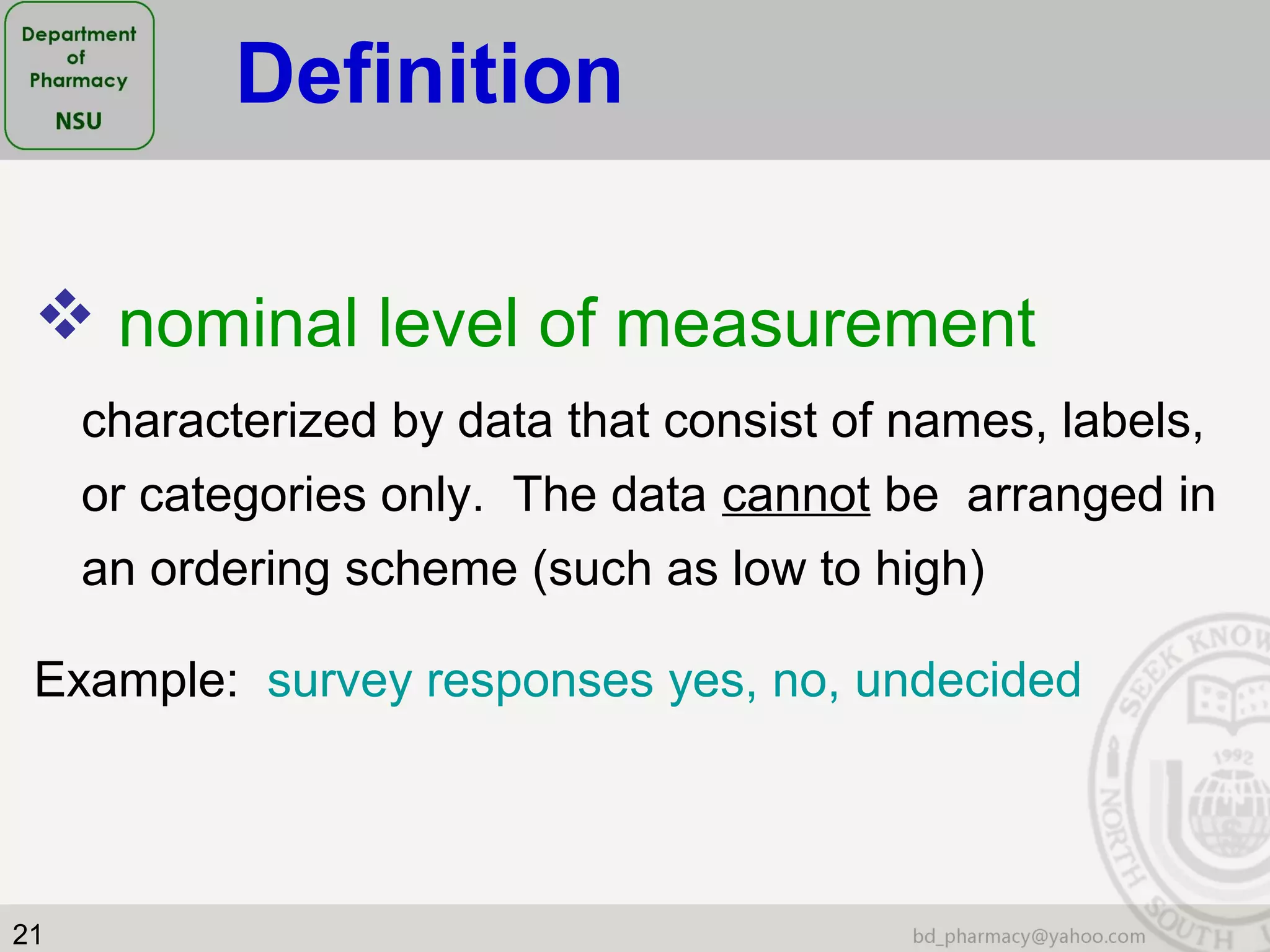 21
 nominal level of measurement
characterized by data that consist of names, labels,
or categories only. The data cannot be arranged in
an ordering scheme (such as low to high)
Example: survey responses yes, no, undecided
Definition
 