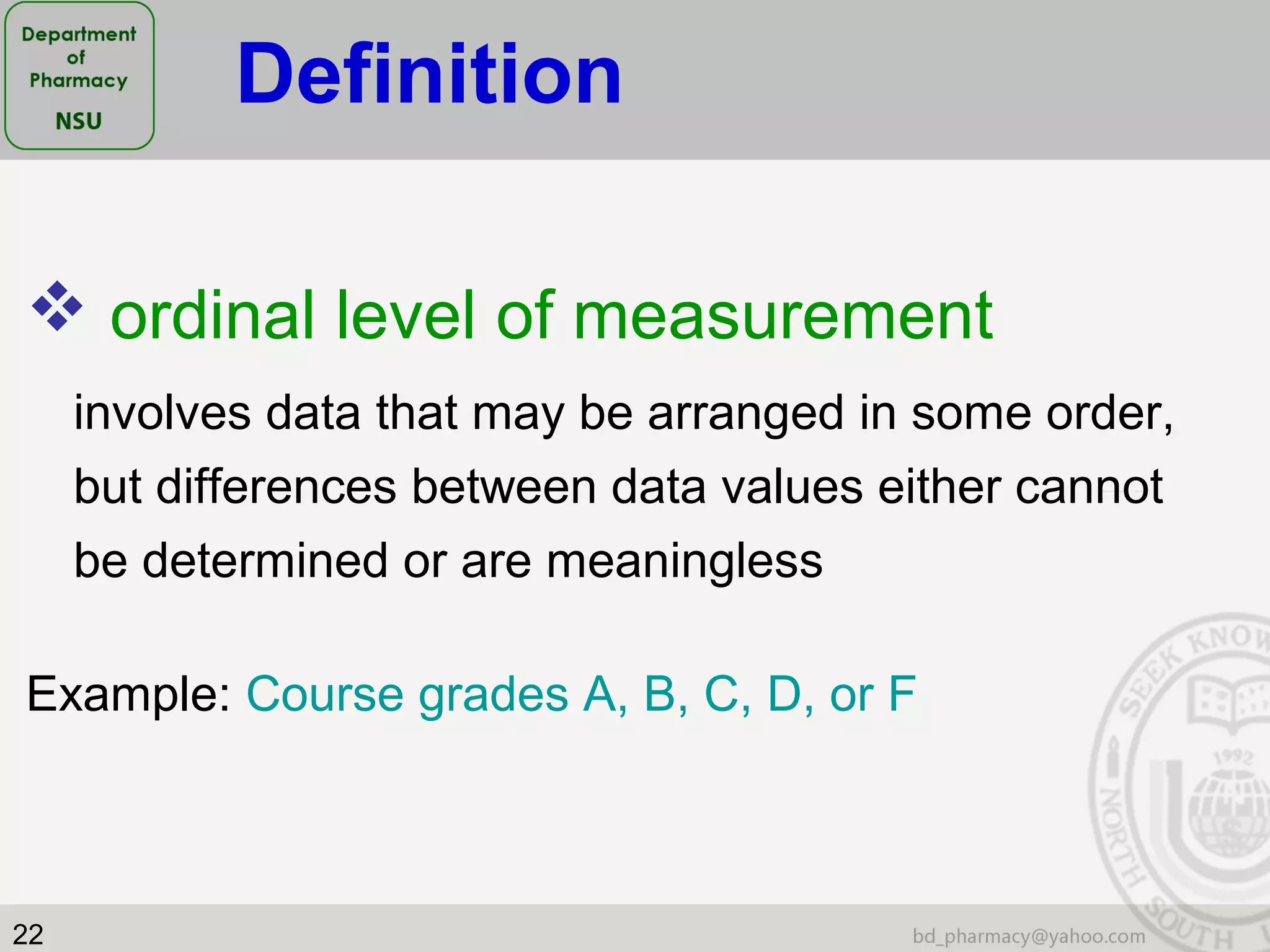 22
 ordinal level of measurement
involves data that may be arranged in some order,
but differences between data values either cannot
be determined or are meaningless
Example: Course grades A, B, C, D, or F
Definition
 