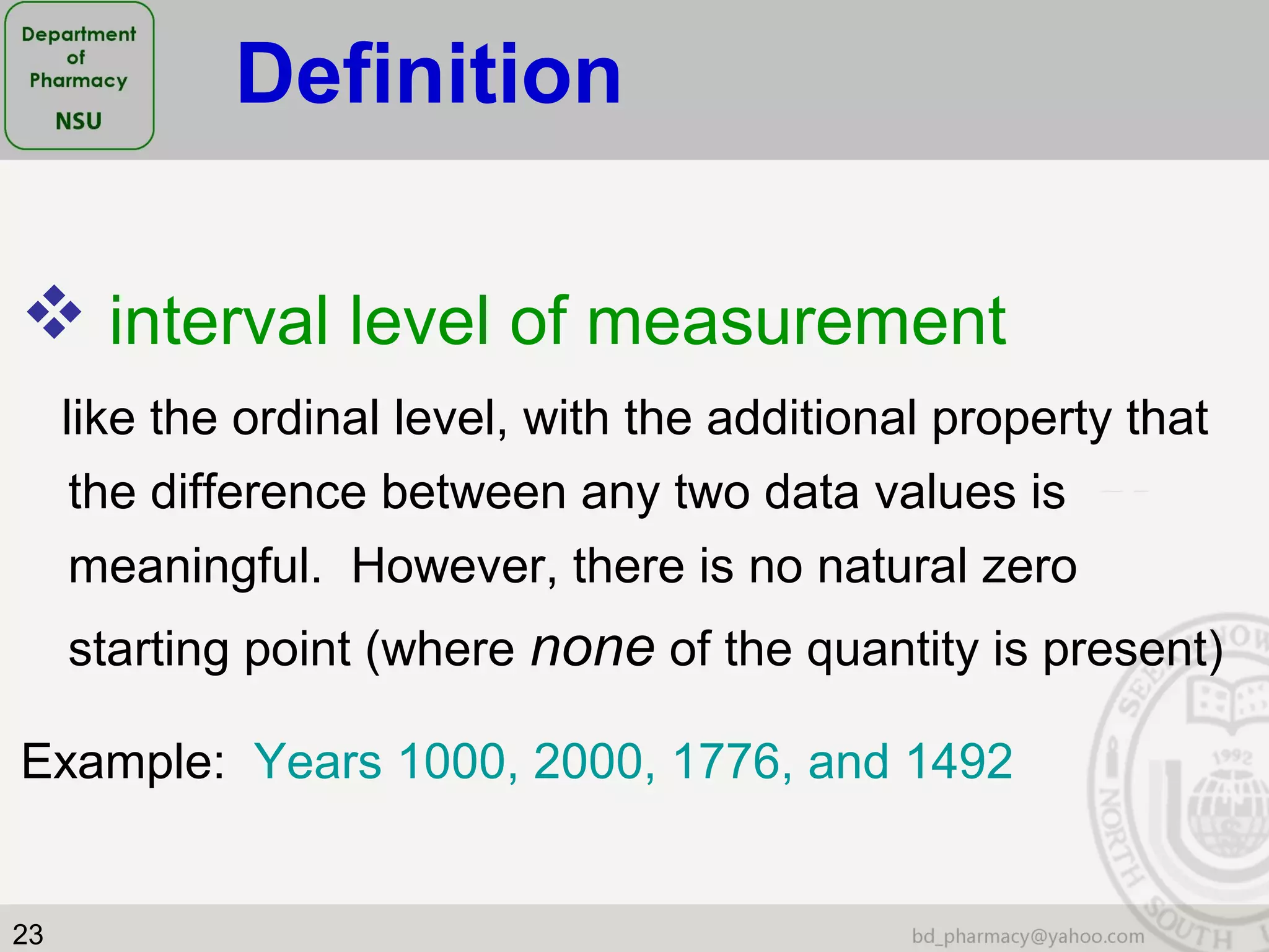 23
 interval level of measurement
like the ordinal level, with the additional property that
the difference between any two data values is
meaningful. However, there is no natural zero
starting point (where none of the quantity is present)
Example: Years 1000, 2000, 1776, and 1492
Definition
 
