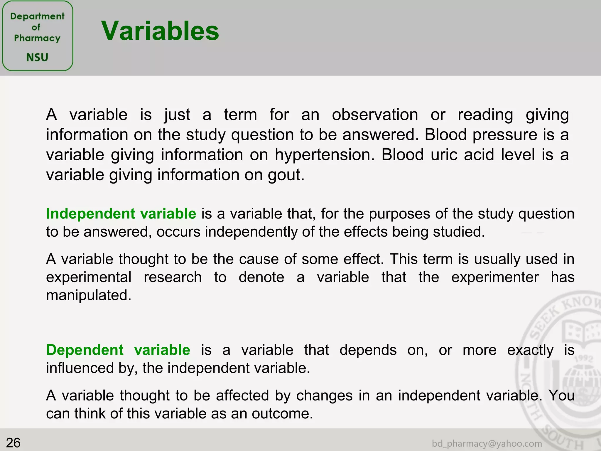 26
Variables
A variable is just a term for an observation or reading giving
information on the study question to be answered. Blood pressure is a
variable giving information on hypertension. Blood uric acid level is a
variable giving information on gout.
Independent variable is a variable that, for the purposes of the study question
to be answered, occurs independently of the effects being studied.
A variable thought to be the cause of some effect. This term is usually used in
experimental research to denote a variable that the experimenter has
manipulated.
Dependent variable is a variable that depends on, or more exactly is
influenced by, the independent variable.
A variable thought to be affected by changes in an independent variable. You
can think of this variable as an outcome.
 