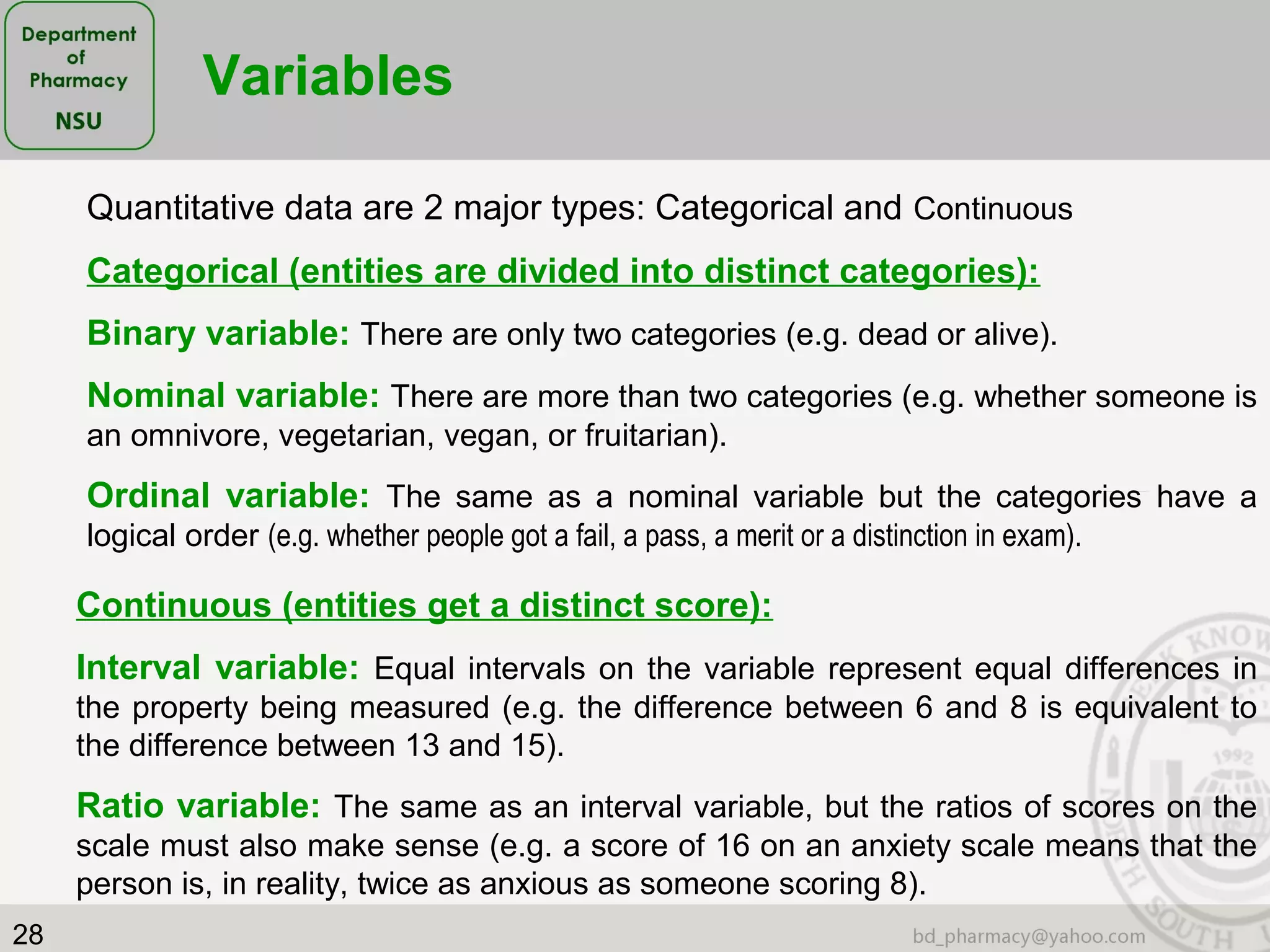 28
Variables
Quantitative data are 2 major types: Categorical and Continuous
Categorical (entities are divided into distinct categories):
Binary variable: There are only two categories (e.g. dead or alive).
Nominal variable: There are more than two categories (e.g. whether someone is
an omnivore, vegetarian, vegan, or fruitarian).
Ordinal variable: The same as a nominal variable but the categories have a
logical order (e.g. whether people got a fail, a pass, a merit or a distinction in exam).
Continuous (entities get a distinct score):
Interval variable: Equal intervals on the variable represent equal differences in
the property being measured (e.g. the difference between 6 and 8 is equivalent to
the difference between 13 and 15).
Ratio variable: The same as an interval variable, but the ratios of scores on the
scale must also make sense (e.g. a score of 16 on an anxiety scale means that the
person is, in reality, twice as anxious as someone scoring 8).
 