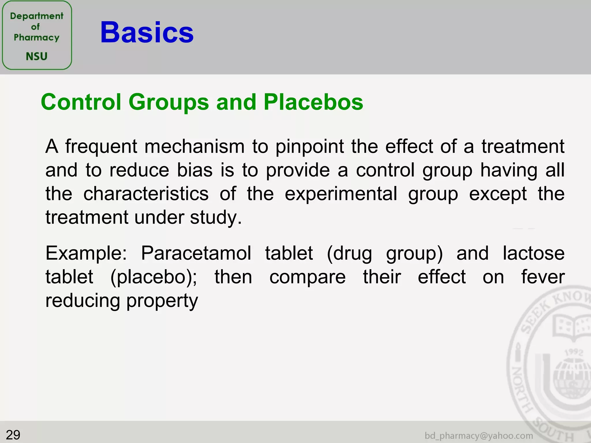 29
Control Groups and Placebos
A frequent mechanism to pinpoint the effect of a treatment
and to reduce bias is to provide a control group having all
the characteristics of the experimental group except the
treatment under study.
Example: Paracetamol tablet (drug group) and lactose
tablet (placebo); then compare their effect on fever
reducing property
Basics
 