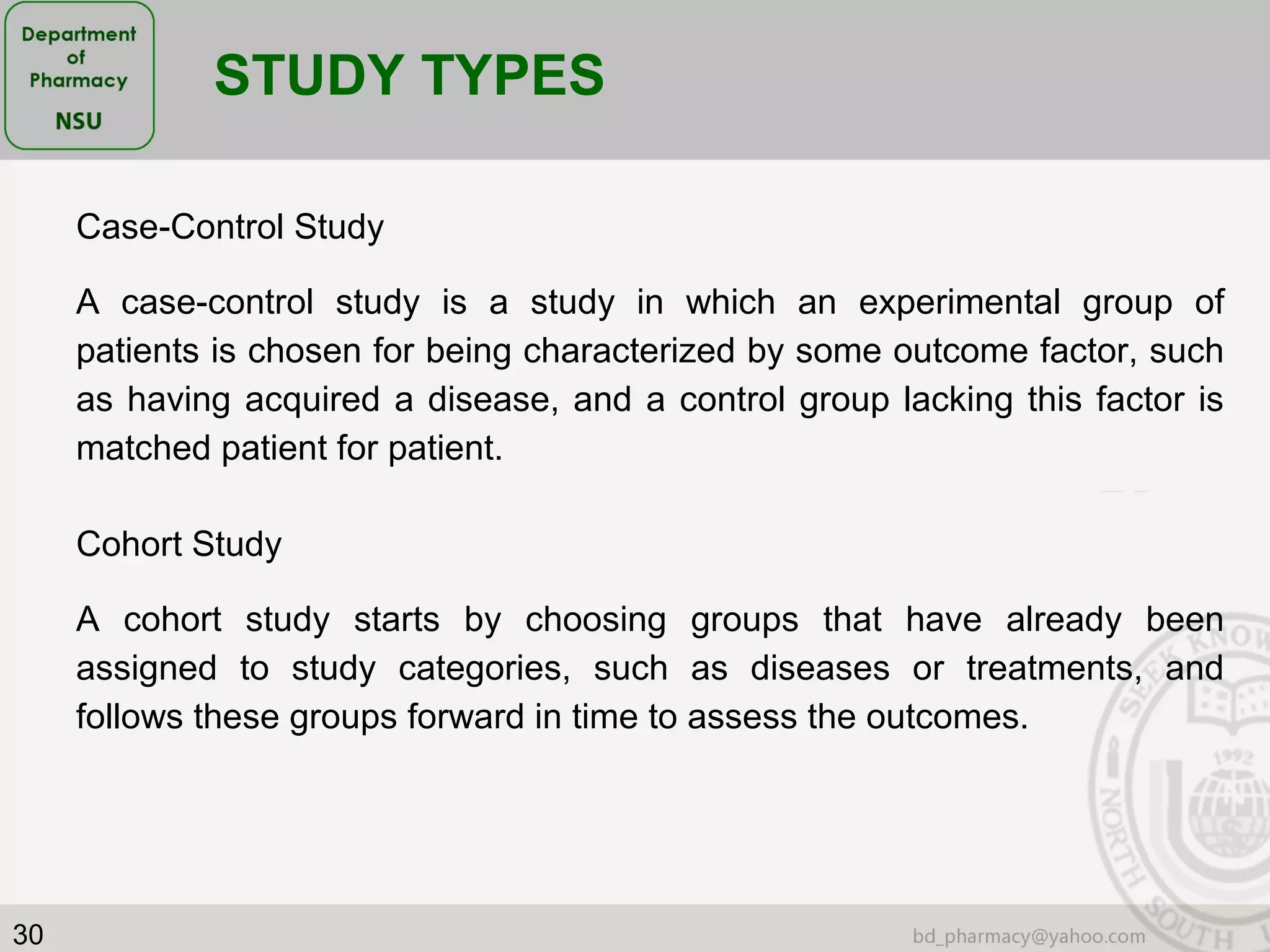 30
Case-Control Study
A case-control study is a study in which an experimental group of
patients is chosen for being characterized by some outcome factor, such
as having acquired a disease, and a control group lacking this factor is
matched patient for patient.
STUDY TYPES
Cohort Study
A cohort study starts by choosing groups that have already been
assigned to study categories, such as diseases or treatments, and
follows these groups forward in time to assess the outcomes.
 