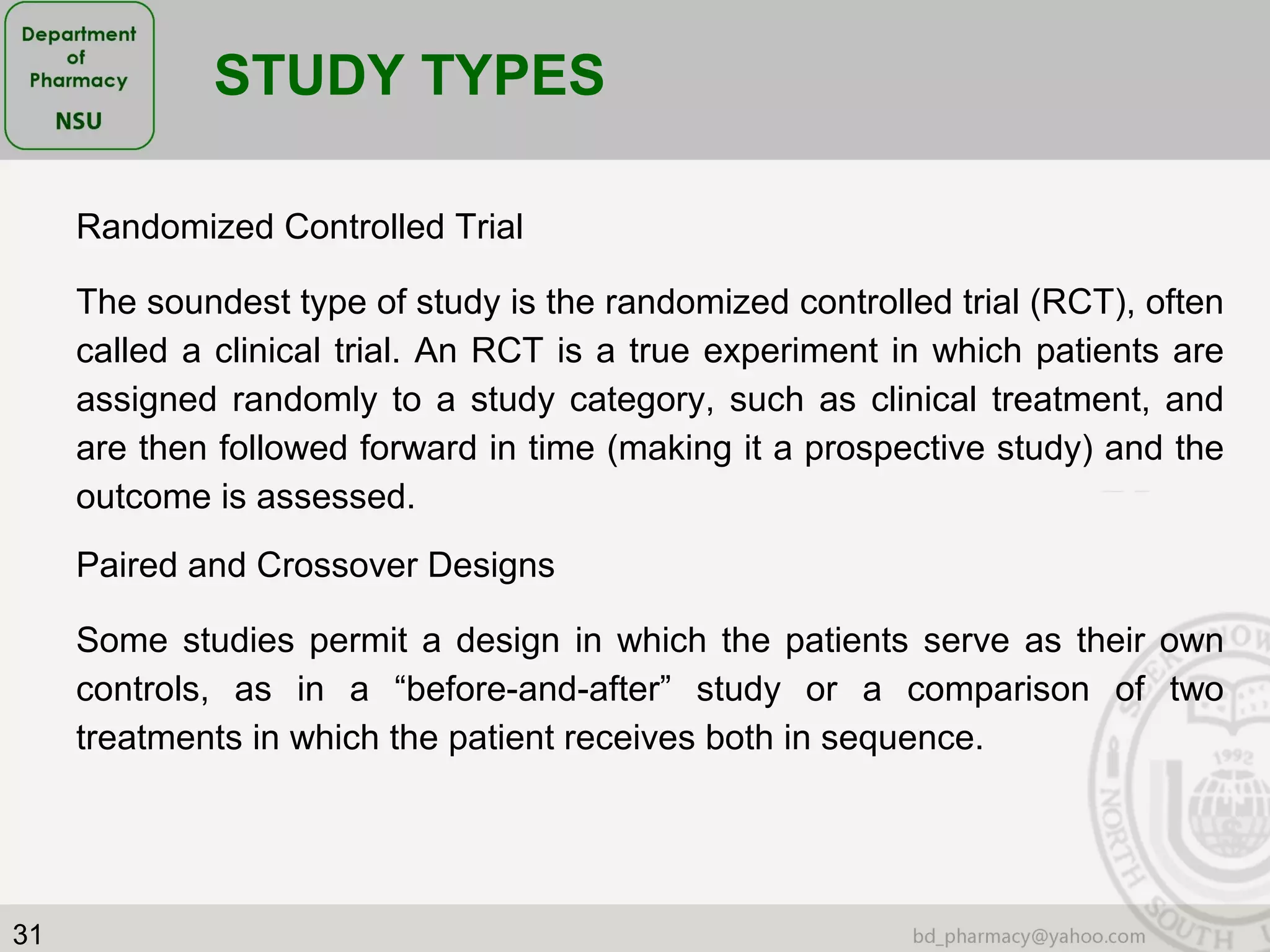 31
Randomized Controlled Trial
The soundest type of study is the randomized controlled trial (RCT), often
called a clinical trial. An RCT is a true experiment in which patients are
assigned randomly to a study category, such as clinical treatment, and
are then followed forward in time (making it a prospective study) and the
outcome is assessed.
STUDY TYPES
Paired and Crossover Designs
Some studies permit a design in which the patients serve as their own
controls, as in a “before-and-after” study or a comparison of two
treatments in which the patient receives both in sequence.
 