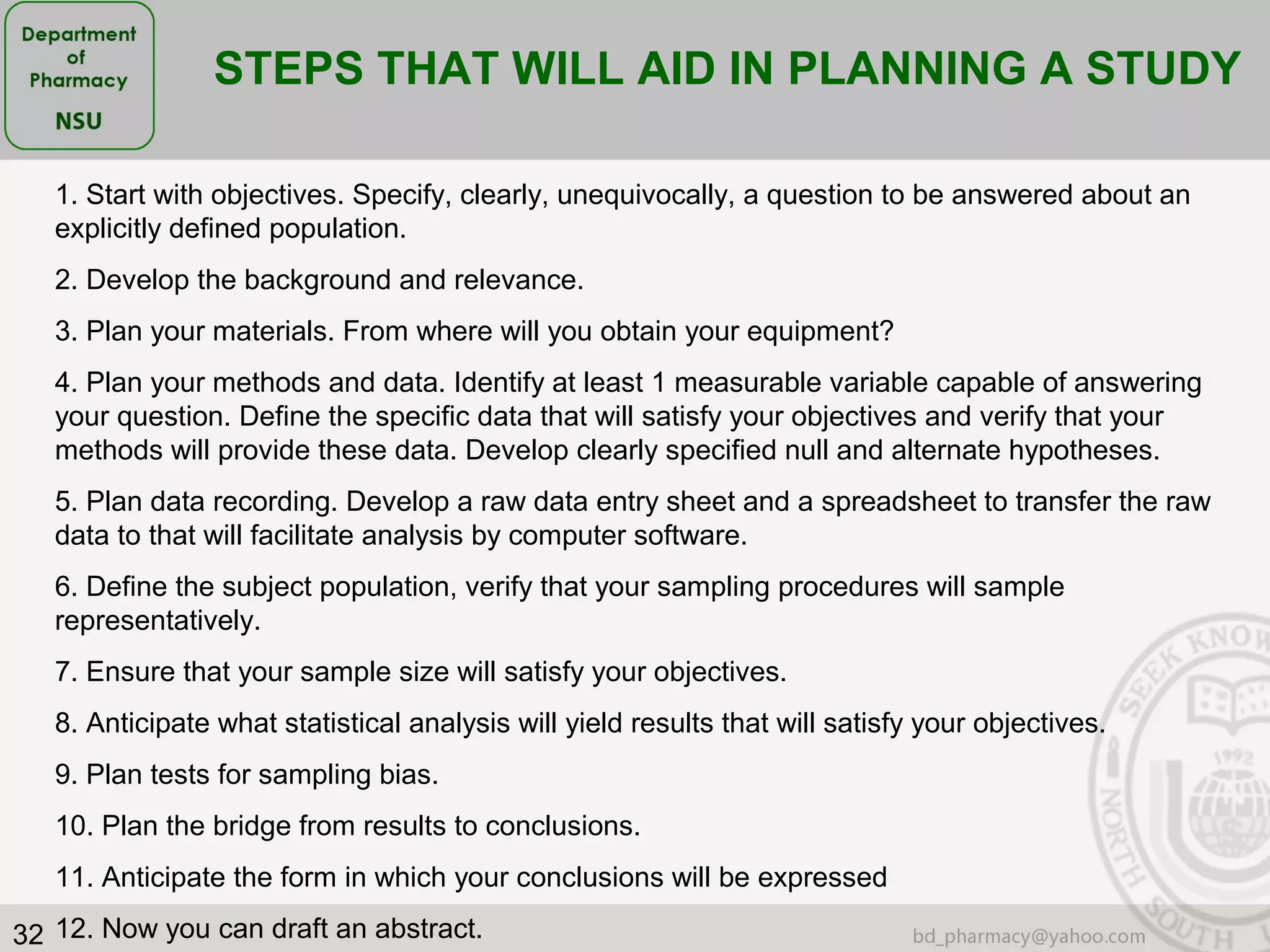 32
STEPS THAT WILL AID IN PLANNING A STUDY
1. Start with objectives. Specify, clearly, unequivocally, a question to be answered about an
explicitly defined population.
2. Develop the background and relevance.
3. Plan your materials. From where will you obtain your equipment?
4. Plan your methods and data. Identify at least 1 measurable variable capable of answering
your question. Define the specific data that will satisfy your objectives and verify that your
methods will provide these data. Develop clearly specified null and alternate hypotheses.
5. Plan data recording. Develop a raw data entry sheet and a spreadsheet to transfer the raw
data to that will facilitate analysis by computer software.
6. Define the subject population, verify that your sampling procedures will sample
representatively.
7. Ensure that your sample size will satisfy your objectives.
8. Anticipate what statistical analysis will yield results that will satisfy your objectives.
9. Plan tests for sampling bias.
10. Plan the bridge from results to conclusions.
11. Anticipate the form in which your conclusions will be expressed
12. Now you can draft an abstract.
 