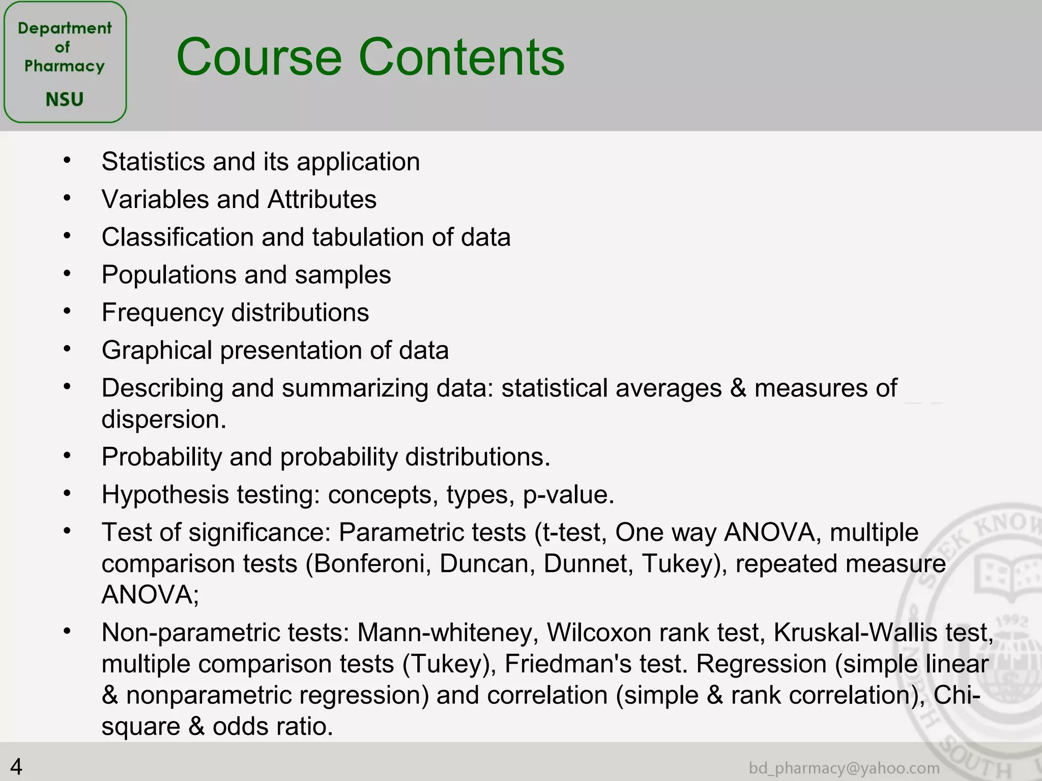 4
• Statistics and its application
• Variables and Attributes
• Classification and tabulation of data
• Populations and samples
• Frequency distributions
• Graphical presentation of data
• Describing and summarizing data: statistical averages & measures of
dispersion.
• Probability and probability distributions.
• Hypothesis testing: concepts, types, p-value.
• Test of significance: Parametric tests (t-test, One way ANOVA, multiple
comparison tests (Bonferoni, Duncan, Dunnet, Tukey), repeated measure
ANOVA;
• Non-parametric tests: Mann-whiteney, Wilcoxon rank test, Kruskal-Wallis test,
multiple comparison tests (Tukey), Friedman's test. Regression (simple linear
& nonparametric regression) and correlation (simple & rank correlation), Chi-
square & odds ratio.
Course Contents
 