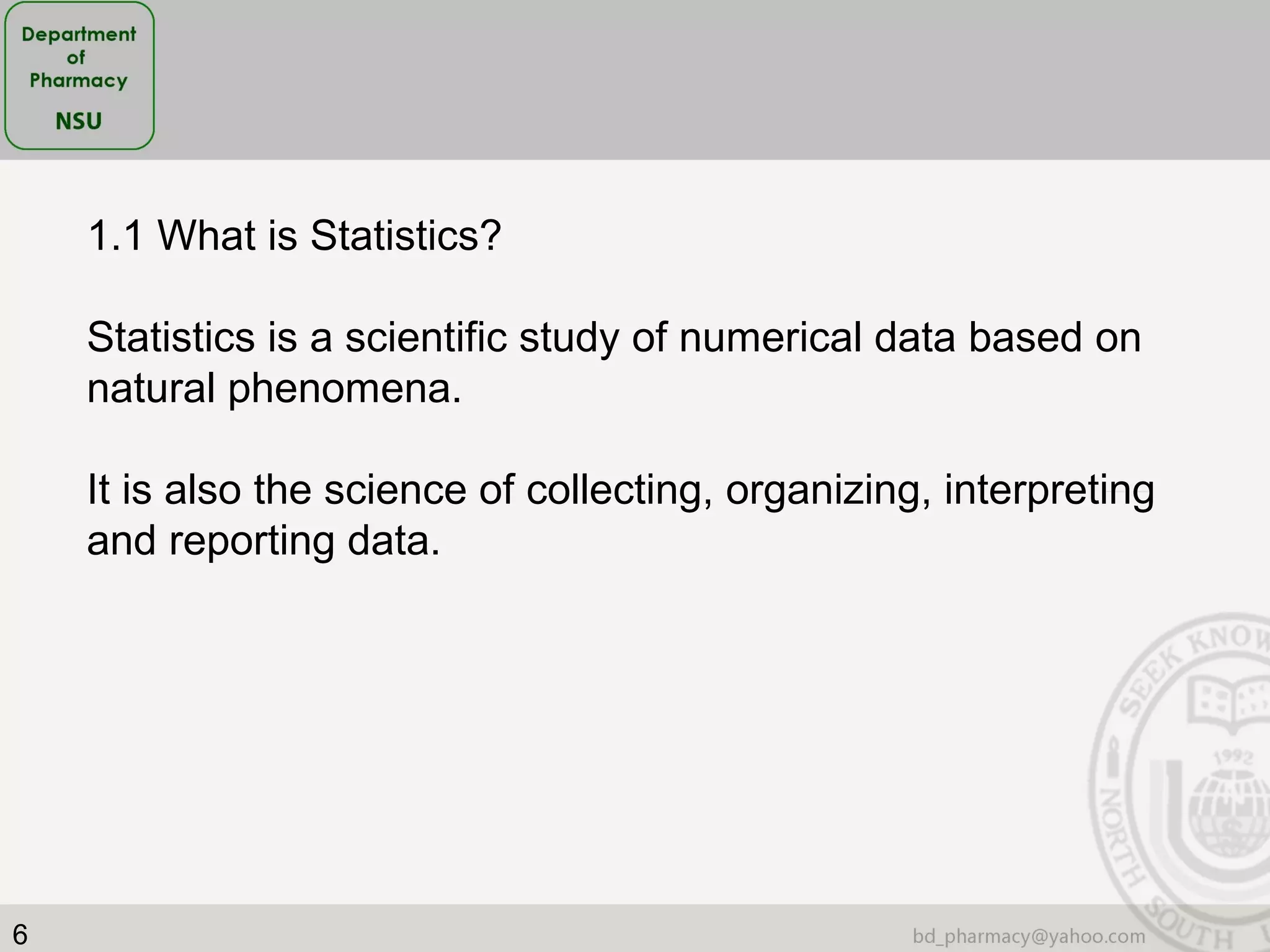 6
1.1 What is Statistics?
Statistics is a scientific study of numerical data based on
natural phenomena.
It is also the science of collecting, organizing, interpreting
and reporting data.
 