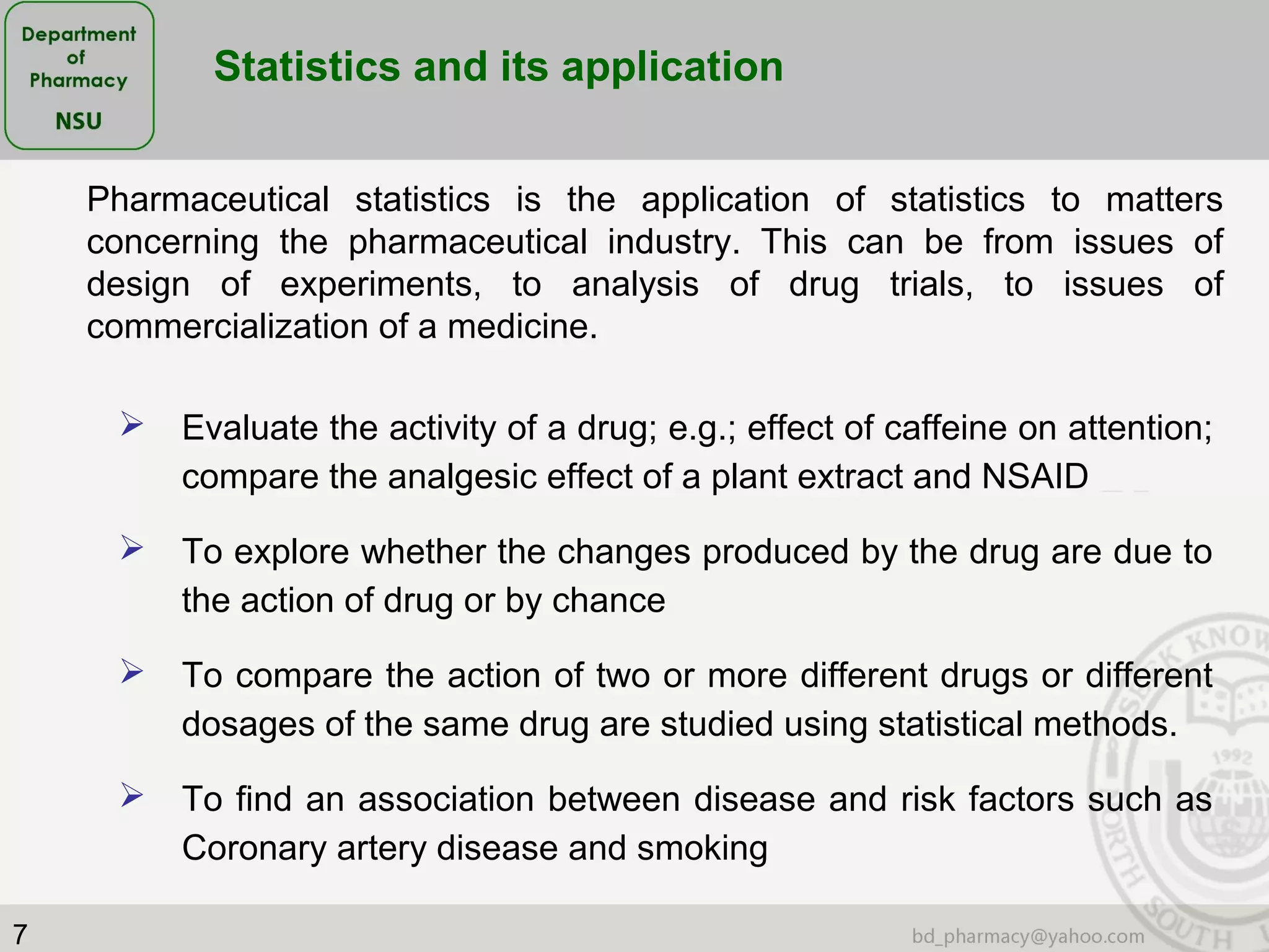 7
 Evaluate the activity of a drug; e.g.; effect of caffeine on attention;
compare the analgesic effect of a plant extract and NSAID
 To explore whether the changes produced by the drug are due to
the action of drug or by chance
 To compare the action of two or more different drugs or different
dosages of the same drug are studied using statistical methods.
 To find an association between disease and risk factors such as
Coronary artery disease and smoking
Pharmaceutical statistics is the application of statistics to matters
concerning the pharmaceutical industry. This can be from issues of
design of experiments, to analysis of drug trials, to issues of
commercialization of a medicine.
Statistics and its application
 