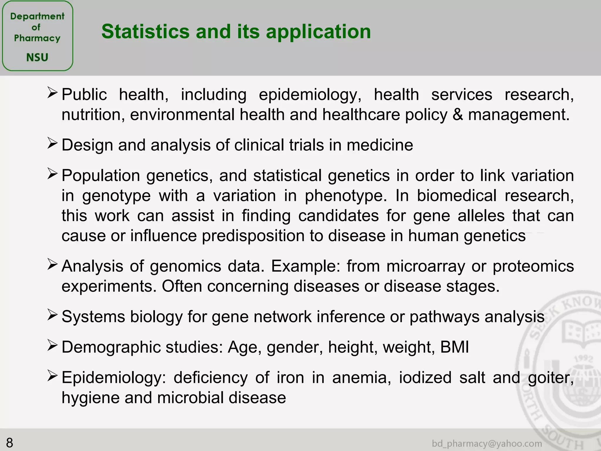 8
Public health, including epidemiology, health services research,
nutrition, environmental health and healthcare policy & management.
Design and analysis of clinical trials in medicine
Population genetics, and statistical genetics in order to link variation
in genotype with a variation in phenotype. In biomedical research,
this work can assist in finding candidates for gene alleles that can
cause or influence predisposition to disease in human genetics
Analysis of genomics data. Example: from microarray or proteomics
experiments. Often concerning diseases or disease stages.
Systems biology for gene network inference or pathways analysis
Demographic studies: Age, gender, height, weight, BMI
Epidemiology: deficiency of iron in anemia, iodized salt and goiter,
hygiene and microbial disease
Statistics and its application
 
