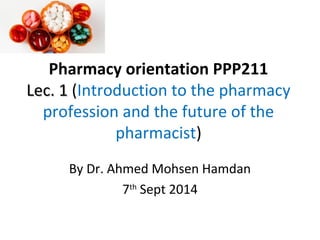 Pharmacy orientation PPP211
Lec. 1Lec. 1 (Introduction to the pharmacy
profession and the future of the
pharmacist)
By Dr. Ahmed Mohsen Hamdan
7th
Sept 2014
 
