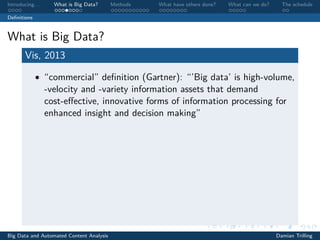 Introducing. . . What is Big Data? Methods What have others done? What can we do? The schedule
Deﬁnitions
What is Big Data?
Vis, 2013
• “commercial” deﬁnition (Gartner): “’Big data’ is high-volume,
-velocity and -variety information assets that demand
cost-eﬀective, innovative forms of information processing for
enhanced insight and decision making”
Big Data and Automated Content Analysis Damian Trilling
 