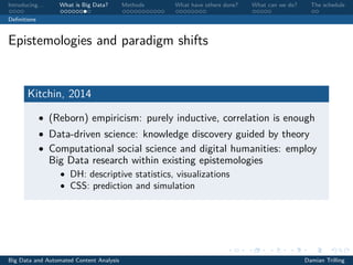 Introducing. . . What is Big Data? Methods What have others done? What can we do? The schedule
Deﬁnitions
Epistemologies and paradigm shifts
Kitchin, 2014
• (Reborn) empiricism: purely inductive, correlation is enough
• Data-driven science: knowledge discovery guided by theory
• Computational social science and digital humanities: employ
Big Data research within existing epistemologies
• DH: descriptive statistics, visualizations
• CSS: prediction and simulation
Big Data and Automated Content Analysis Damian Trilling
 