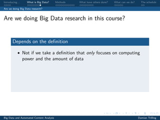 Introducing. . . What is Big Data? Methods What have others done? What can we do? The schedule
Are we doing Big Data research?
Are we doing Big Data research in this course?
Depends on the deﬁnition
• Not if we take a deﬁnition that only focuses on computing
power and the amount of data
Big Data and Automated Content Analysis Damian Trilling
 