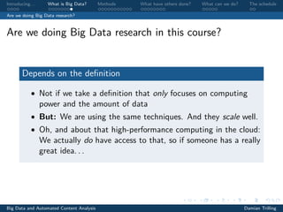 Introducing. . . What is Big Data? Methods What have others done? What can we do? The schedule
Are we doing Big Data research?
Are we doing Big Data research in this course?
Depends on the deﬁnition
• Not if we take a deﬁnition that only focuses on computing
power and the amount of data
• But: We are using the same techniques. And they scale well.
• Oh, and about that high-performance computing in the cloud:
We actually do have access to that, so if someone has a really
great idea. . .
Big Data and Automated Content Analysis Damian Trilling
 