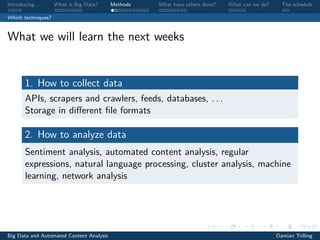 Introducing. . . What is Big Data? Methods What have others done? What can we do? The schedule
Which techniques?
What we will learn the next weeks
1. How to collect data
APIs, scrapers and crawlers, feeds, databases, . . .
Storage in diﬀerent ﬁle formats
2. How to analyze data
Sentiment analysis, automated content analysis, regular
expressions, natural language processing, cluster analysis, machine
learning, network analysis
Big Data and Automated Content Analysis Damian Trilling
 
