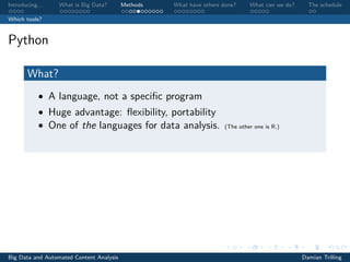 Introducing. . . What is Big Data? Methods What have others done? What can we do? The schedule
Which tools?
Python
What?
• A language, not a speciﬁc program
• Huge advantage: ﬂexibility, portability
• One of the languages for data analysis. (The other one is R.)
Big Data and Automated Content Analysis Damian Trilling
 