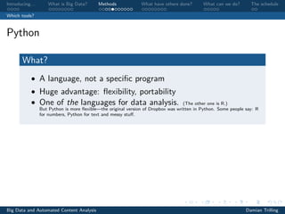 Introducing. . . What is Big Data? Methods What have others done? What can we do? The schedule
Which tools?
Python
What?
• A language, not a speciﬁc program
• Huge advantage: ﬂexibility, portability
• One of the languages for data analysis. (The other one is R.)
But Python is more ﬂexible—the original version of Dropbox was written in Python. Some people say: R
for numbers, Python for text and messy stuﬀ.
Big Data and Automated Content Analysis Damian Trilling
 