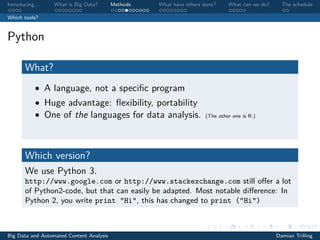 Introducing. . . What is Big Data? Methods What have others done? What can we do? The schedule
Which tools?
Python
What?
• A language, not a speciﬁc program
• Huge advantage: ﬂexibility, portability
• One of the languages for data analysis. (The other one is R.)
Which version?
We use Python 3.
http://www.google.com or http://www.stackexchange.com still oﬀer a lot
of Python2-code, but that can easily be adapted. Most notable diﬀerence: In
Python 2, you write print "Hi", this has changed to print ("Hi")
Big Data and Automated Content Analysis Damian Trilling
 