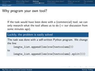 Introducing. . . What is Big Data? Methods What have others done? What can we do? The schedule
Which tools?
Why program your own tool?
If the task would have been done with a (commercial) tool, we can
only research what the tool allows us to do (⇒ our discussion from
some minutes ago).
Luckily, the problem is easily solved
The task was done with a self-written Python program. We change
the line
lengte_list.append(len(row[textcolumn]))
to
lengte_list.append(len(row[textcolumn].split()))
Big Data and Automated Content Analysis Damian Trilling
 