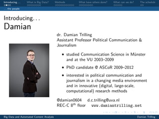 Introducing. . . What is Big Data? Methods What have others done? What can we do? The schedule
. . . the people
Introducing. . .
Damian
dr. Damian Trilling
Assistant Professor Political Communication &
Journalism
• studied Communication Science in Münster
and at the VU 2003–2009
• PhD candidate @ ASCoR 2009–2012
• interested in political communication and
journalism in a changing media environment
and in innovative (digital, large-scale,
computational) research methods
@damian0604 d.c.trilling@uva.nl
REC-C 8th
ﬂoor www.damiantrilling.net
Big Data and Automated Content Analysis Damian Trilling
 