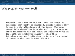 Introducing. . . What is Big Data? Methods What have others done? What can we do? The schedule
Which tools?
Why program your own tool?
Moreover, the tools we use can limit the range of
questions that might be imagined, simply because they
do not fit the affordances of the tool. Not many
researchers themselves have the ability or access to
other researchers who can build the required tools in
line with any preferred enquiry. This then
introduces serious limitations in terms of the scope
of research that can be done. Vis, 2013
Big Data and Automated Content Analysis Damian Trilling
 